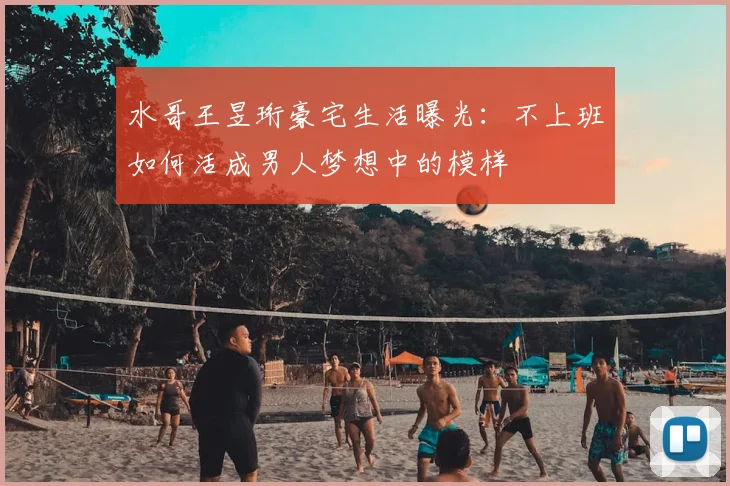 水哥王昱珩豪宅生活曝光：不上班如何活成男人梦想中的模样
