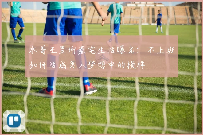 水哥王昱珩豪宅生活曝光：不上班如何活成男人梦想中的模样