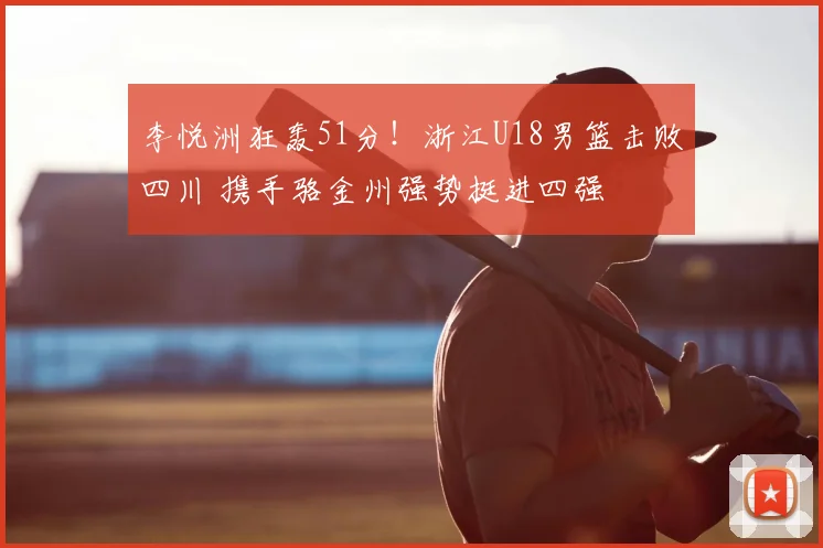 李悦洲狂轰51分！浙江U18男篮击败四川 携手骆金州强势挺进四强
