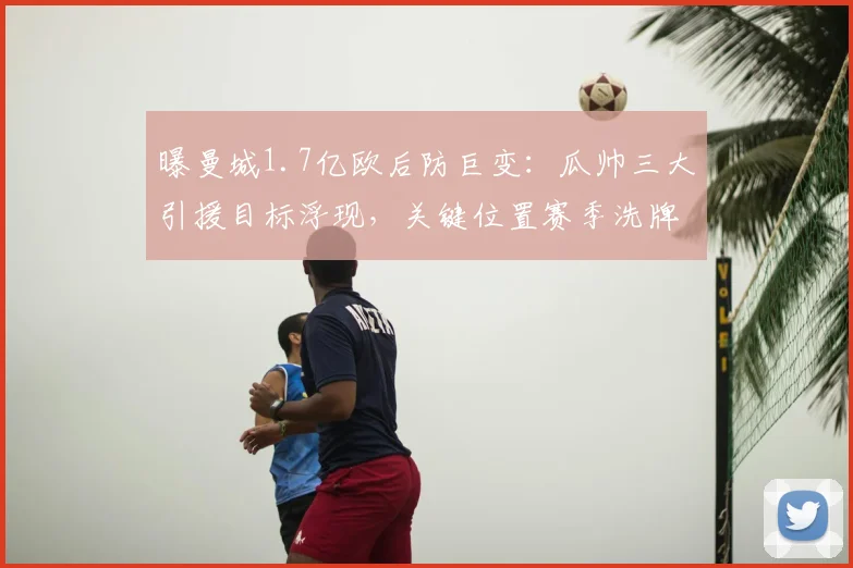 曝曼城1.7亿欧后防巨变：瓜帅三大引援目标浮现，关键位置赛季洗牌